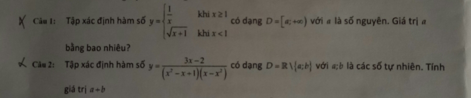 Tập xác định hàm số y=beginarrayl  1/x khix≥ 1, sqrt(x+1)khix<1endarray. có dạng D=[a;+∈fty ) với a là số nguyên. Giá trịa 
bằng bao nhiêu? 
Câu 2: Tập xác định hàm số y= (3x-2)/(x^2-x+1)(x-x^2)  có dạng D=R| a;b với #;b là các số tự nhiên. Tính 
giá trị a+b