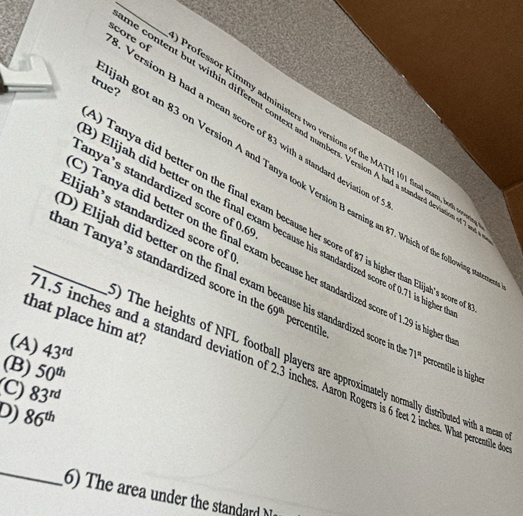 Version B had a mean score of 83 with a standard deviation o score of
true?
e content but within different context and numbers. Version A had a standard deviation of 7
ofessor Kimmy administers two versions of the MATH 101 final exam, both co
ah got an 83 on Version A and Tanya took Version B earning an 87. Which of the following stat
anya’s standardized score of 0.6
0 Tanya did better on the final exam because her score of 87 is higher than Elijah's scorre
Elijah's standardized score of 
Elijah did better on the final exam because his standardized score of 0.71 is highe
) Tanya did better on the final exam because her standardized score of 1.29 is higher
_han Tanya’s standardized score in th 69^(th) percentile.
0) Elijah did better on the final exam because his standardized score in 71^(st) percentile is higher
that place him at?
(A) 43^(rd)
(B) 50^(th)
0 The heights of NFL football players are approximately normally distributed with a mean
1.5 inches and a standard deviation of 2.3 inches. Aaron Rogers is 6 feet 2 inches. What percentile
(C) 83^(rd)
D) 86^(th)
_
6) The area under the standard M