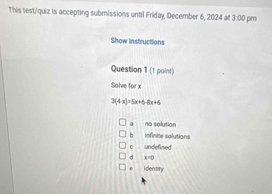 This test/quiz is accepting submissions until Friday, December 6, 2024 at 3:00 pm
Show instructions
Question 1 (1 point)
Solve for x
3(4-x)=5x+6-8x+6
a no solution
bì infinite solutions
c undefined
d x=0
e identity