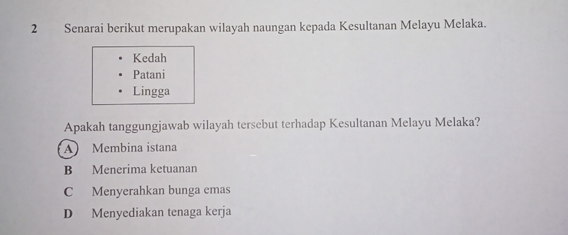 Senarai berikut merupakan wilayah naungan kepada Kesultanan Melayu Melaka.
Kedah
Patani
Lingga
Apakah tanggungjawab wilayah tersebut terhadap Kesultanan Melayu Melaka?
A Membina istana
B Menerima ketuanan
C Menyerahkan bunga emas
D Menyediakan tenaga kerja