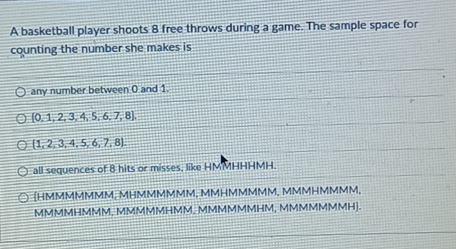 A basketball player shoots 8 free throws during a game. The sample space for
counting the number she makes is
any number between 0 and 1.
[0,1,2,3,4,5,6,7,8],
 1,2,3,4,5,6,7,8. 
all sequences of 8 hits or misses, like HMMHHHMH.
HMMMMMMM, MHMMMMMM, MMHMMMMM, MMMHMMMM,
MMMMHMMM, MMMMMHMM, MMMMMMHM, MMMMMMMH.