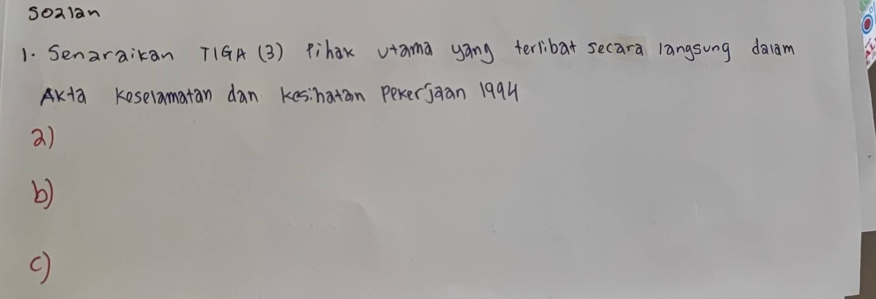 soalan 
1. Senaraikan T1GA (3) Pihak vtama yáng terlibat secara langsung dalam
AK+2 keselamatan dan kes:haton pexerjaan 1994 
a) 
b)