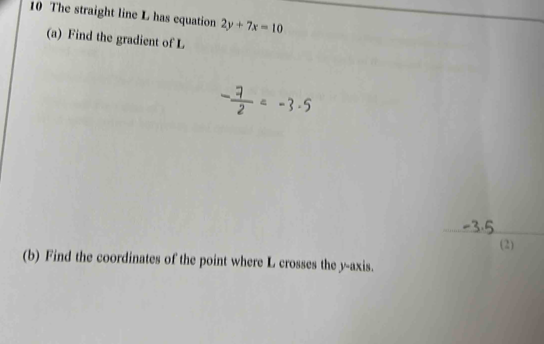 The straight line L has equation 2y+7x=10
(a) Find the gradient of L
_ 
(2) 
(b) Find the coordinates of the point where L crosses the y-axis.