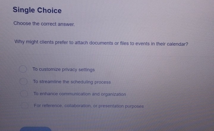 Single Choice
Choose the correct answer.
Why might clients prefer to attach documents or files to events in their calendar?
To customize privacy settings
To streamline the scheduling process
To enhance communication and organization
For reference, collaboration, or presentation purposes