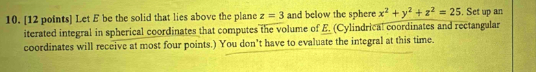 Let E be the solid that lies above the plane z=3 and below the sphere x^2+y^2+z^2=25. Set up an 
iterated integral in spherical coordinates that computes the volume of E. (Cylindrical coordinates and rectangular 
coordinates will receive at most four points.) You don’t have to evaluate the integral at this time.