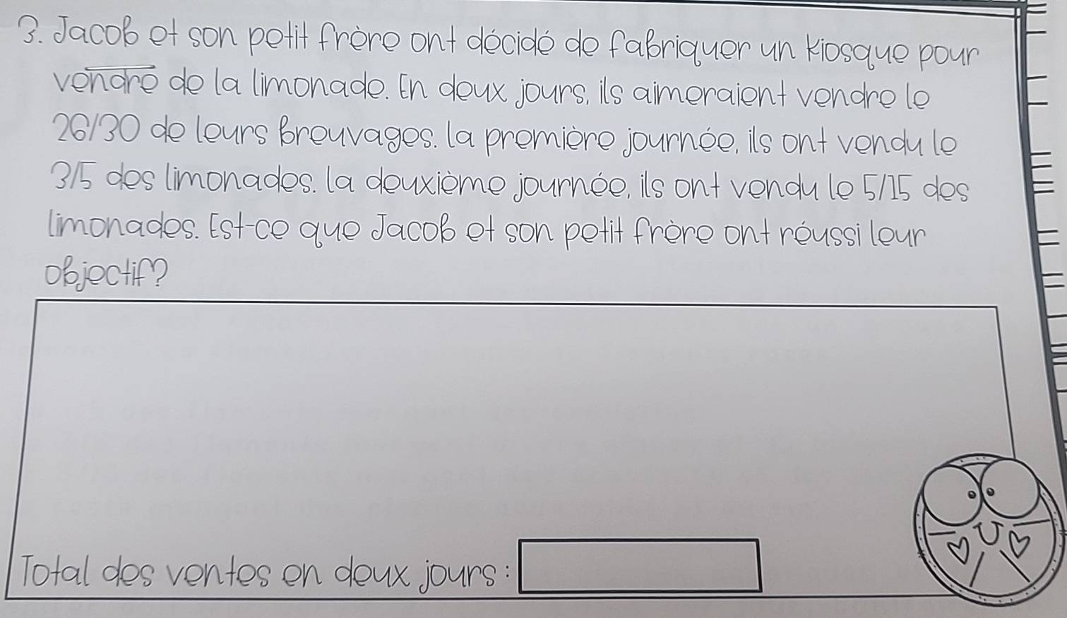 Jacob et son petit frère ont décidé de fabriquer un Kiosque pour 
vendré de la limonade. En deux jours, ils aimeraient vendre le
26/30 de leurs breuvages. la première journée, ils ont vendu le
3/5 des limonades. la deuxième journée, ils ont vendu le 5/15 des 
limonades. Est-ce que Jacob et son petit frère ont réussi leur 
objoctif? 
= 
Total des ventes en deux jours : □