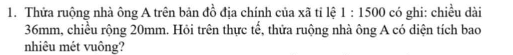 Thửa ruộng nhà ông A trên bản đồ địa chính của xã tỉ lệ 1:1500 có ghi: chiều dài
36mm, chiều rộng 20mm. Hỏi trên thực tế, thửa ruộng nhà ông A có diện tích bao 
nhiêu mét vuông?