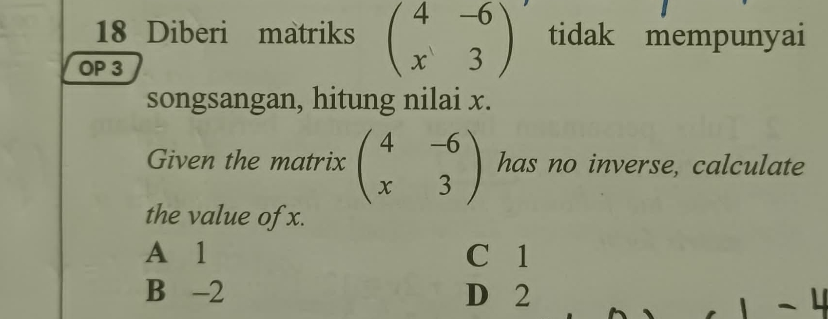 Diberi matriks beginpmatrix 4&-6 x&3endpmatrix tidak mempunyai
OP 3
songsangan, hitung nilai x.
Given the matrix beginpmatrix 4&-6 x&3endpmatrix has no inverse, calculate
the value of x.
A 1 C 1
B -2 D 2
L