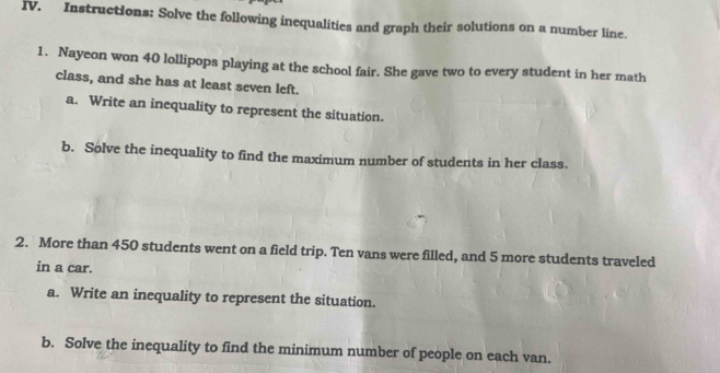 Instructions: Solve the following inequalities and graph their solutions on a number line. 
1. Nayeon won 40 lollipops playing at the school fair. She gave two to every student in her math 
class, and she has at least seven left. 
a. Write an inequality to represent the situation. 
b. Solve the inequality to find the maximum number of students in her class. 
2. More than 450 students went on a field trip. Ten vans were filled, and 5 more students traveled 
in a car. 
a. Write an inequality to represent the situation. 
b. Solve the inequality to find the minimum number of people on each van.