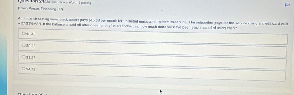 Question 24(Multiple Choice Worth 1 points)
(Cash Versus Financing LC)
An audio streaming service subscriber pays $16.99 per month for unlimited music and podcast streaming. The subscriber pays for the service using a credit card with
a 27.99% APR. If the balance is paid off after one month of interest charges, how much more will have been paid instead of using cash?
$0.40
$0.26
S1.27
$4.75