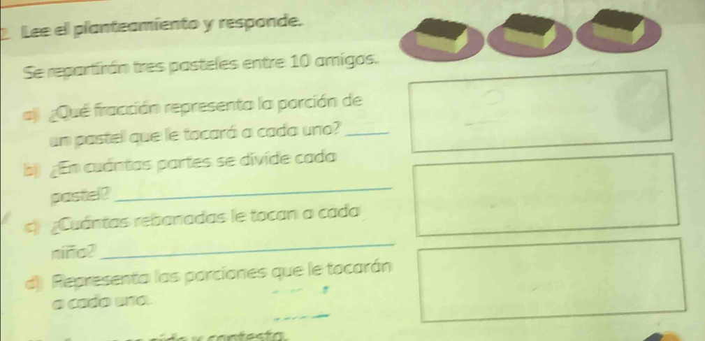 Lee el planteamiento y responde. 
Se repartirán tres pasteles entre 10 amigos. 
aj ¿Qué fracción representa la porción de 
un pastel que le tocará a cada uno?_ 
b) ¿En cuántas partes se divide cada 
pastel? 
_ 
c) ¿Cuántas rebanadas le tocan a cada 
niño? 
_ 
d) Representa las porciones que le tocarán 
_ 
a cado una.