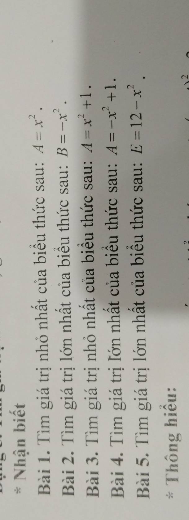 Nhận biết 
Bài 1. Tìm giá trị nhỏ nhất của biểu thức sau: A=x^2. 
Bài 2. Tìm giá trị lớn nhất của biểu thức sau: B=-x^2. 
Bài 3. Tìm giá trị nhỏ nhất của biểu thức sau: A=x^2+1. 
Bài 4. Tìm giá trị lớn nhất của biểu thức sau: A=-x^2+1. 
Bài 5. Tìm giá trị lớn nhất của biểu thức sau: E=12-x^2. 
* Thông hiểu: 
2