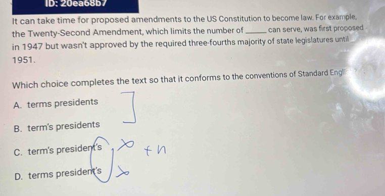 ID: 20ea68b7
It can take time for proposed amendments to the US Constitution to become law. For example,
the Twenty-Second Amendment, which limits the number of _can serve, was first proposed 
in 1947 but wasn’t approved by the required three-fourths majority of state legislatures until
1951.
Which choice completes the text so that it conforms to the conventions of Standard English?
A. terms presidents
B. term's presidents
C. term's president's
D. terms president's