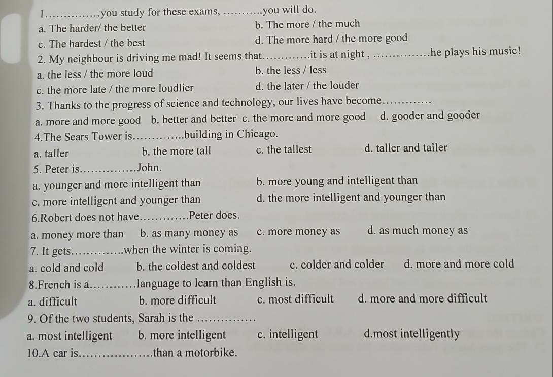 you study for these exams, _you will do.
a. The harder/ the better b. The more / the much
c. The hardest / the best d. The more hard / the more good
2. My neighbour is driving me mad! It seems that_ it is at night , _he plays his music!
a. the less / the more loud b. the less / less
c. the more late / the more loudlier d. the later / the louder
3. Thanks to the progress of science and technology, our lives have become_
a. more and more good b. better and better c. the more and more good d. gooder and gooder
4.The Sears Tower is_ building in Chicago.
a. taller b. the more tall c. the tallest d. taller and tailer
5. Peter is_ John.
a. younger and more intelligent than b. more young and intelligent than
c. more intelligent and younger than d. the more intelligent and younger than
6.Robert does not have_ Peter does.
a. money more than b. as many money as c. more money as d. as much money as
7. It gets._ when the winter is coming.
a. cold and cold b. the coldest and coldest c. colder and colder d. more and more cold
8.French is a_ language to learn than English is.
a. difficult b. more difficult c. most difficult d. more and more difficult
9. Of the two students, Sarah is the_
a. most intelligent b. more intelligent c. intelligent d.most intelligently
10.A car is _than a motorbike.