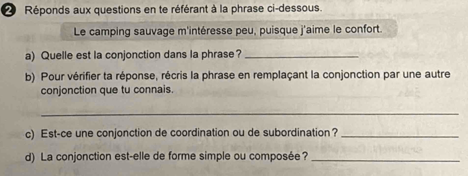 Réponds aux questions en te référant à la phrase ci-dessous. 
Le camping sauvage m'intéresse peu, puisque j'aime le confort. 
a) Quelle est la conjonction dans la phrase?_ 
b) Pour vérifier ta réponse, récris la phrase en remplaçant la conjonction par une autre 
conjonction que tu connais. 
_ 
c) Est-ce une conjonction de coordination ou de subordination?_ 
d) La conjonction est-elle de forme simple ou composée?_