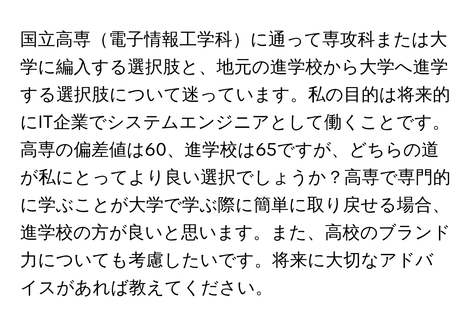 国立高専電子情報工学科に通って専攻科または大学に編入する選択肢と、地元の進学校から大学へ進学する選択肢について迷っています。私の目的は将来的にIT企業でシステムエンジニアとして働くことです。高専の偏差値は60、進学校は65ですが、どちらの道が私にとってより良い選択でしょうか？高専で専門的に学ぶことが大学で学ぶ際に簡単に取り戻せる場合、進学校の方が良いと思います。また、高校のブランド力についても考慮したいです。将来に大切なアドバイスがあれば教えてください。