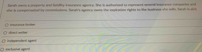 Sarah owns a property and liability insurance agency. She is authorized to represent several insurance companies and
she is compensated by commissions. Sarah's agency owns the expiration rights to the business she sells. Sarah is a(n):
insurance broker
direct writer
independent agent
exclusive agent