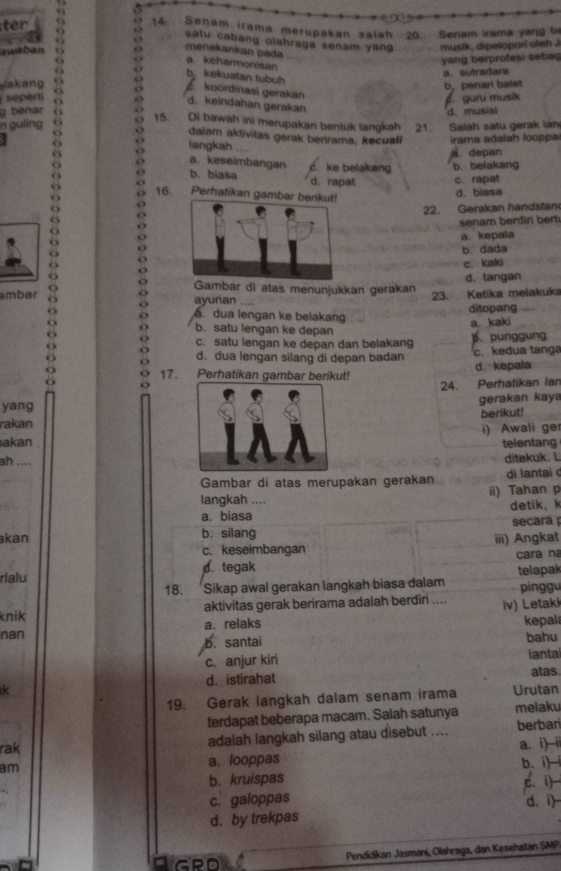 ter 14. Senam irama merupakan saiah 20. Senam Irama yang b
< ,
satu cabang olahraga senam yang musik, dipelopari oleh .
C
a menekankan pada
swaban
 a. keharmonisan
yang berprofesi seba
b kekuatan tubuh
yakang a. sutradara
b, penari balet
guru musik
seperti a d. keindahan gerakan
8
koordinasi gerakan
g benar d. musisi
n guling a 15. Di bawah ini merupakan bentuk langkah 21. Salah satu gerak lan
dalam aktivitas gerak berirama, kecuali irama adalah looppa
a langkah ....
a. depan
a. keseimbangan o ke belakang b. belakang
b. biasa d、rapat c. rapat
16. Perhatikan gamb
d. biasa
22. Gerakan handstan
senam berdiri bert
a. kepala
b. dada
c. kaki
d. tangan
Gambar di atas menunjukkan gerakan
ambar ayunan
23. Ketika melakuka
ditopang. dua lengan ke belakang
b. satu lengan ke depan a. kaki
c. satu lengan ke depan dan belakang b. punggung
d. dua lengan silang di depan badan c. kedua tanga
17. Perhatikan gambar berikut! d. kepala
24. Perhatikan Ian
yang
gerakan kaya
berikut!
rakan
i) Awali ger
akantelentang
ah ....
ditekuk. L
Gambar di atas merupakan gerakan di lantai d
langkah .... ii) Tahan p
a. biasa detik, k
secara 
kan b. silang
c. keseimbangan iii) Angkat
cara na
d. tegak
rlalu telapak
18. Sikap awal gerakan langkah biasa dalam pinggu
knik aktivitas gerak berirama adalah berdiri ....
iv) Letakk
a. relaks kepal
nan bahu
b. santai
c. anjur kiri lantai
d. istirahat atas.
k Urutan
19. Gerak langkah dalam senam irama
terdapat beberapa macam. Salah satunya
melaku
rak
adalah langkah silang atau disebut ....
berbari
am a. looppas a. i) ii
b. i)-i
b、 kruispas
c. galoppas c. i)
d. i)
d. by trekpas
GPD
Pendidikan Jasmani, Olahraga, dan Kesehatan SMP