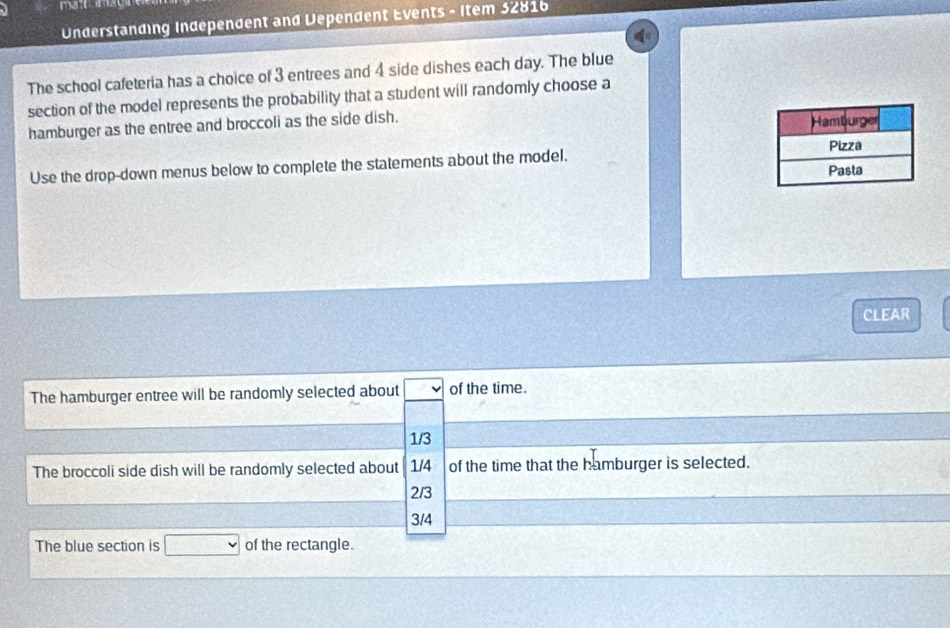 Understanding Independent and Dependent Events - Item 32816
The school cafeteria has a choice of 3 entrees and 4 side dishes each day. The blue
section of the model represents the probability that a student will randomly choose a
hamburger as the entree and broccoli as the side dish.
Use the drop-down menus below to complete the statements about the model.
CLEAR
The hamburger entree will be randomly selected about of the time.
1/3
The broccoli side dish will be randomly selected about 1/4 of the time that the hamburger is selected.
2/3
3/4
The blue section is of the rectangle.