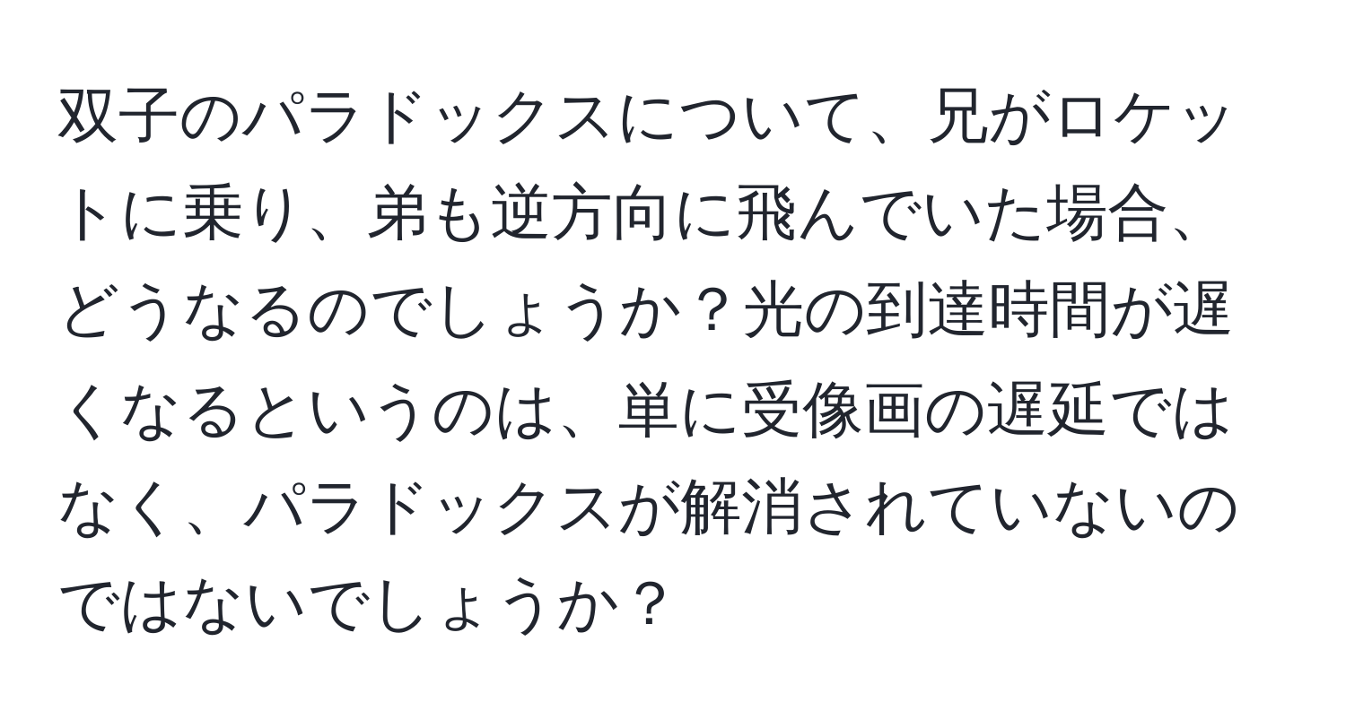 双子のパラドックスについて、兄がロケットに乗り、弟も逆方向に飛んでいた場合、どうなるのでしょうか？光の到達時間が遅くなるというのは、単に受像画の遅延ではなく、パラドックスが解消されていないのではないでしょうか？