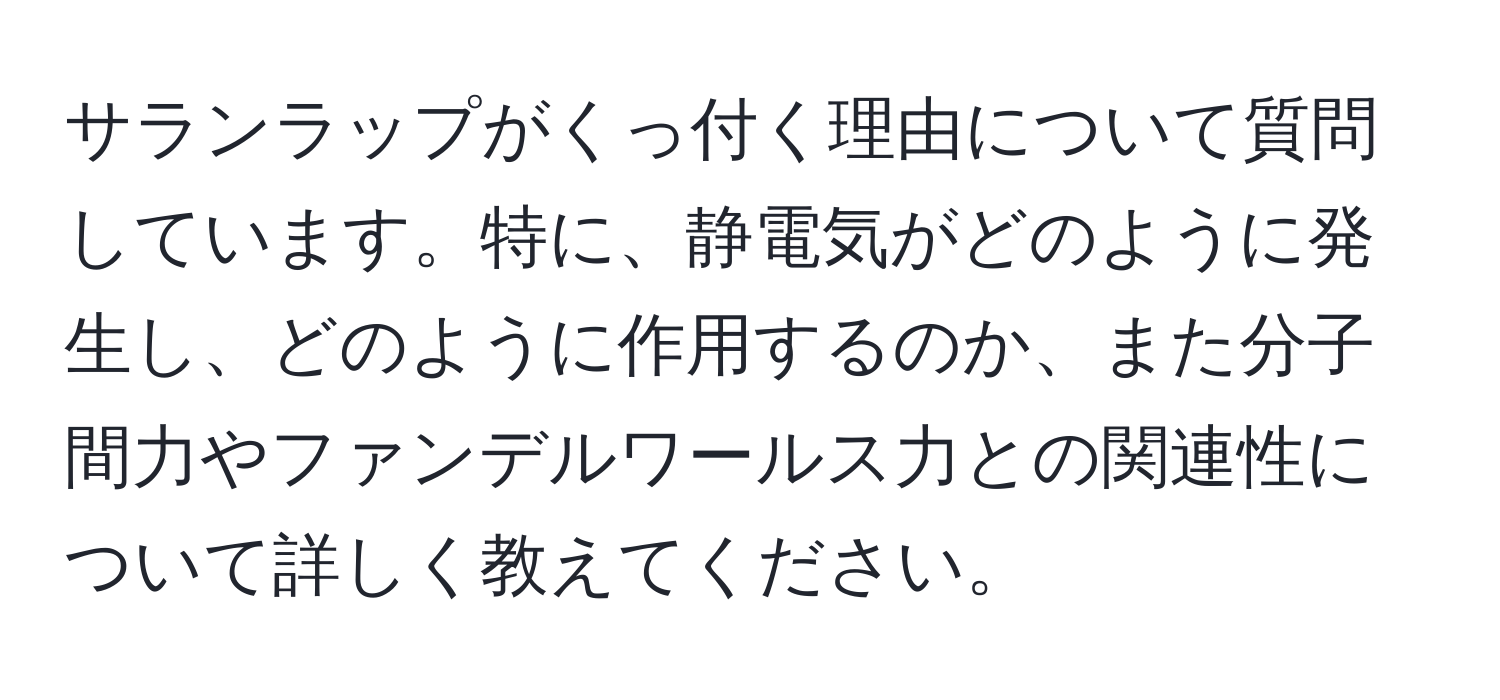 サランラップがくっ付く理由について質問しています。特に、静電気がどのように発生し、どのように作用するのか、また分子間力やファンデルワールス力との関連性について詳しく教えてください。