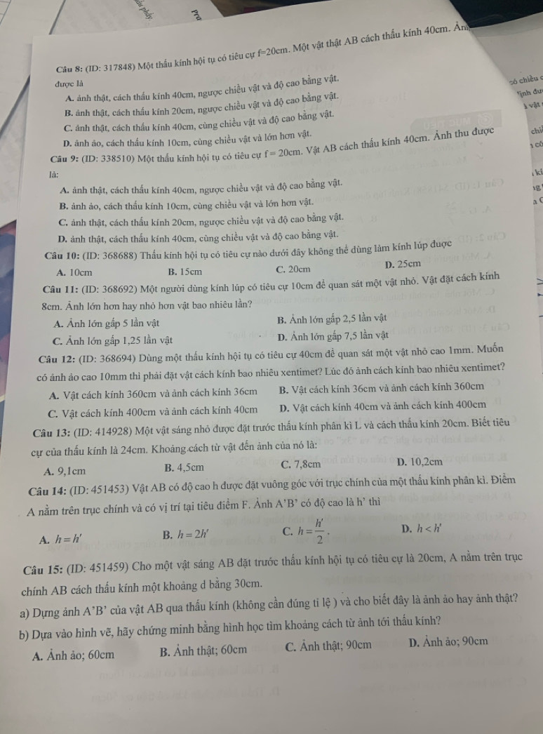 (ID: 317848) Một thấu kính hội tụ có tiêu cự f=20cm. Một vật thật AB cách thấu kính 40cm. Ân
được là
A. ảnh thật, cách thấu kính 40cm, ngược chiều vật và độ cao bằng vật.
só chiều c
B. ảnh thật, cách thấu kính 20cm, ngược chiều vật và độ cao bằng vật.
ịnh đư
C. ảnh thật, cách thấu kính 40cm, cùng chiều vật và độ cao bằng vật. l vật
D. ãnh ảo, cách thấu kính 10cm, cùng chiều vật và lớn hơn vật.
1 có
Câu 9: (ID: 338510) Một thấu kính hội tụ có tiêu cự f=20cm 1. Vật AB cách thấu kính 40cm. Ảnh thu được chi
là; l ki
A. ảnh thật, cách thấu kính 40cm, ngược chiều vật và độ cao bằng vật.

B. ảnh ảo, cách thấu kính 10cm, cùng chiều vật và lớn hơn vật.
a C
C. ảnh thật, cách thấu kính 20cm, ngược chiều vật và độ cao bằng vật.
D. ảnh thật, cách thấu kính 40cm, cùng chiều vật và độ cao bằng vật.
Câu 10: (ID: 368688) Thấu kính hội tụ có tiêu cự nào dưới đây không thể dùng làm kính lúp được
A. 10cm B. 15cm C. 20cm D. 25cm
Câu 11: (ID: 368692) Một người dùng kính lúp có tiêu cự 10cm để quan sát một vật nhỏ. Vật đặt cách kính
8cm. Ảnh lớn hơn hay nhỏ hơn vật bao nhiêu lần?
A. Ảnh lớn gấp 5 lần vật B. Ảnh lớn gấp 2,5 lần vật
C. Ảnh lớn gấp 1,25 lần vật D. Ảnh lớn gấp 7,5 lần vật
Câu 12: (ID: 368694) Dùng một thấu kính hội tụ có tiêu cự 40cm đề quan sát một vật nhỏ cao 1mm. Muốn
có ảnh ảo cao 10mm thì phải đặt vật cách kính bao nhiêu xentimet? Lúc đó ảnh cách kính bao nhiêu xentimet?
A. Vật cách kính 360cm và ảnh cách kính 36cm B. Vật cách kính 36cm và ảnh cách kính 360cm
C. Vật cách kính 400cm và ảnh cách kính 40cm D. Vật cách kính 40cm và ảnh cách kính 400cm
Câu 13: (ID: 414928) Một vật sáng nhỏ được đặt trước thấu kính phân kì L và cách thấu kính 20cm. Biết tiêu
cự của thấu kính là 24cm. Khoảng cách từ vật đến ảnh của nó là:
A. 9,1cm B. 4,5cm C. 7,8cm D. 10,2cm
Câu 14: (ID: 451453) Vật AB có độ cao h được đặt vuông góc với trục chính của một thấu kính phân kì. Điểm
A nằm trên trục chính và có vị trí tại tiêu điểm F. Ảnh A'B' có độ cao là h' thì
A. h=h' B. h=2h' C. h= h'/2 . D. h
Câu 15: (ID: 451459) Cho một vật sáng AB đặt trước thấu kính hội tụ có tiêu cự là 20cm, A nằm trên trục
chính AB cách thấu kính một khoảng d bằng 30cm.
a) Dựng ảnh A'B' của vật AB qua thấu kính (không cần đúng tỉ lệ ) và cho biết đây là ảnh ảo hay ảnh thật?
b) Dựa vào hình vẽ, hãy chứng minh bằng hình học tìm khoảng cách từ ảnh tới thấu kính?
A. Ảnh ảo; 60cm B. Ảnh thật; 60cm C. Ảnh thật; 90cm D. Ảnh ảo; 90cm