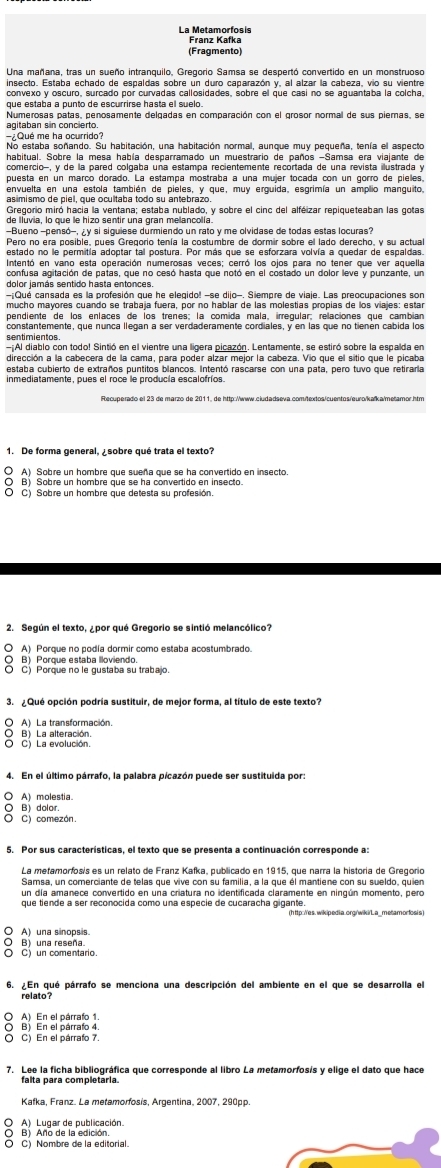 La Metamorfosís
Franz Kafka
(Fragmento)
Una mañana, tras un sueño intranquilo, Gregorio Samsa se despertó convertido en un monstruoso
que estaba a punto de escurrirse hasta el suelo
agitaban sin concierto
7Qué me ha ocurrido?
No estaba soñando. Su habitación, una habitación normal, aunque muy pequeña, tenía el aspecto
habitual. Sobre la mesa había desparramado un muestrario de paños -Samsa era viajante de
comercio-, y de la pared colgaba una estampa recientemente recortada de una revista ilustrada y
puesta en un marco dorado. La estampa mostraba a una mujer tocada con un gorro de pielles,
envuelta en una estola también de pieles, y que, muy erquida, esgrimía un amplio manquito
as imismo de piel, que ocultaba todo su antebrazo.
Gregorio miró hacía la ventana; estaba nublado, y sobre el cinc del alféizar repiqueteaban las gotas
de Iluvia, lo que le hizo sentir una gran melancolía.
Bueno -pensó-,  y si siquiese durmiendo un rato y me olvidase de todas estas locuras?
Pero no era posible, pues Gregorio tenía la costumbre de dormir sobre el lado derecho, y su actual
estado no le permitía adoptar tal postura. Por más que se esforzara volvía a quedar de espaldas.
Intentó en vano esta operación numerosas veces; cerró los ojos para no tener que ver aquella
confusa agitación de patas, que no cesó hasta que notó en el costado un dolor leve y punzante, un
dolor jamás sentido hasta entonces.
-Qué cansada es la profesión que he elegido! -se dijo-. Siempre de viaje. Las preocupaciones son
mucho mayores cuando se trabaja fuera, por no hablar de las molestías propías de los viajes: estar
pendiente de los enlaces de los trenes; la comida mala, irregular; relaciones que cambian
constantemente, que nunca llegan a ser verdaderamente cordiales, y en las que no tienén cabida los
sentimientos
Al diablo con todo! Sintió en el vientre una ligera picazón. Lentamente, se estiró sobre la espalda en
estaba cubierto de extraños puntitos blancos. Intentó rascarse con una pata, pero tuvo que retiraria
1. De forma general, ¿sobre qué trata el texto?
O A) Sobre un hombre que sueña que se ha convertido en insecto
O B) Sobre un hombre que se ha convertido en insecto
O C) Sobre un hombre que detesta su profesión.
2. Según el texto, ¿por qué Gregorio se sintió melancólico?
O A) Porque no podía dormir como estaba acostumbrado.
B) Porque estaba lloviendo.
O C) Porque no le gustaba su trabajo.
O A) La transformación.
O B) La alteración.
O C) La evolución.
4. En el último párrafo, la palabra picazón puede ser sustituida por:
A molestia
O B) dolor
C) comezón.
La metamorfosis es un relato de Franz Kafka, publicado en 1915, que narra la historia de Gregorio
Samsa, un comerciante de telas que vive con su familia, a la que él mantiene con su sueldo, quien
un día amanece convertido en una criatura no identificada claramente en ningún momento, pero
que tiende a ser reconocida como una especie de cucaracha gigante.
(http: /es. wikipedia.org/wiki/L a_metamorfosis
A una sinops s
O B) una reseña.
O C) un comentario.
6. ¿En qué párrafo se menciona una descripción del ambiente en el que se desarrolla el
relato?
O B) En el párrato 4.
O C) En el párrafo 7.
7. Lee la ficha bibliográfica que corresponde al libro La metamorfosís y elige el dato que hace
falta para completaria.
Kafka, Franz. La metamorfosis, Argentina, 2007, 290pp.
O A) Lugar de publicación
O B) Año de la edición.
O C) Nombre de la editorial.