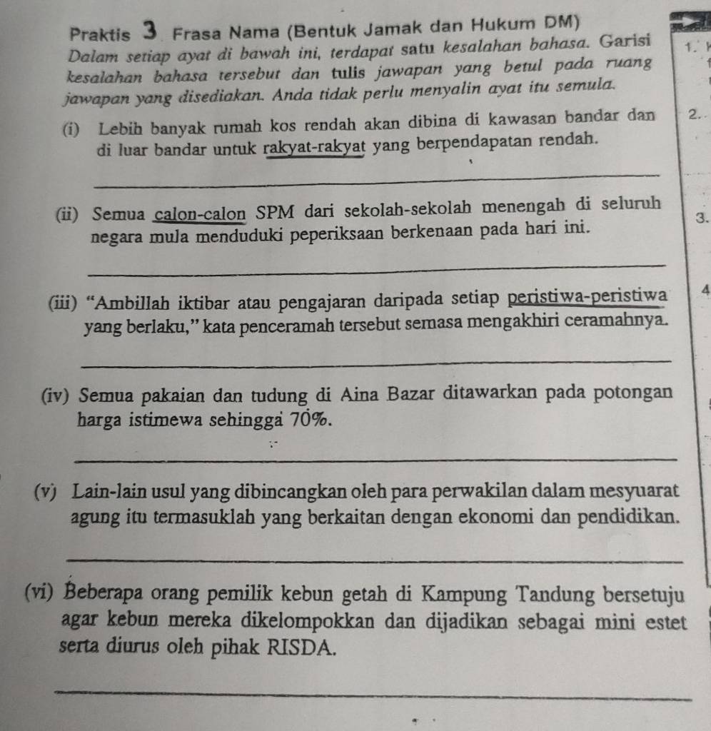 Praktis 3. Frasa Nama (Bentuk Jamak dan Hukum DM) 
Dalam setiap ayat di bawah ini, terdapat satu kesalahan bahasa. Garisi 
1.F 
kesalahan bahasa tersebut dan tulis jawapan yang betul pada ruang 
jawapan yang disediakan. Anda tidak perlu menyalin ayat itu semula. 
(i) Lebih banyak rumah kos rendah akan dibina di kawasan bandar dan 2. 
di luar bandar untuk rakyat-rakyat yang berpendapatan rendah. 
_ 
(ii) Semua calon-calon SPM dari sekolah-sekolah menengah di seluruh 
3. 
negara mula menduduki peperiksaan berkenaan pada hari ini. 
_ 
(iii) “Ambillah iktibar atau pengajaran daripada setiap peristiwa-peristiwa 4
yang berlaku,” kata penceramah tersebut semasa mengakhiri ceramahnya. 
_ 
(iv) Semua pakaian dan tudung di Aina Bazar ditawarkan pada potongan 
harga istimewa sehingga 70%. 
_ 
(v) Lain-lain usul yang dibincangkan oleh para perwakilan dalam mesyuarat 
agung itu termasuklah yang berkaitan dengan ekonomi dan pendidikan. 
_ 
(vi) Beberapa orang pemilik kebun getah di Kampung Tandung bersetuju 
agar kebun mereka dikelompokkan dan dijadikan sebagai mini estet 
serta diurus oleh pihak RISDA. 
_