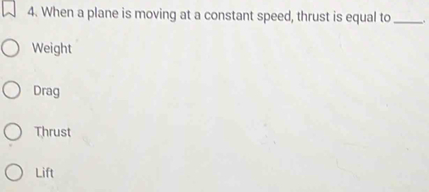 When a plane is moving at a constant speed, thrust is equal to _.
Weight
Drag
Thrust
Lift