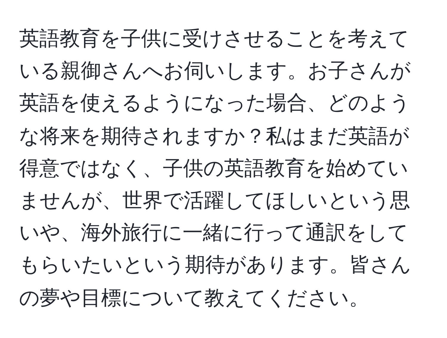 英語教育を子供に受けさせることを考えている親御さんへお伺いします。お子さんが英語を使えるようになった場合、どのような将来を期待されますか？私はまだ英語が得意ではなく、子供の英語教育を始めていませんが、世界で活躍してほしいという思いや、海外旅行に一緒に行って通訳をしてもらいたいという期待があります。皆さんの夢や目標について教えてください。