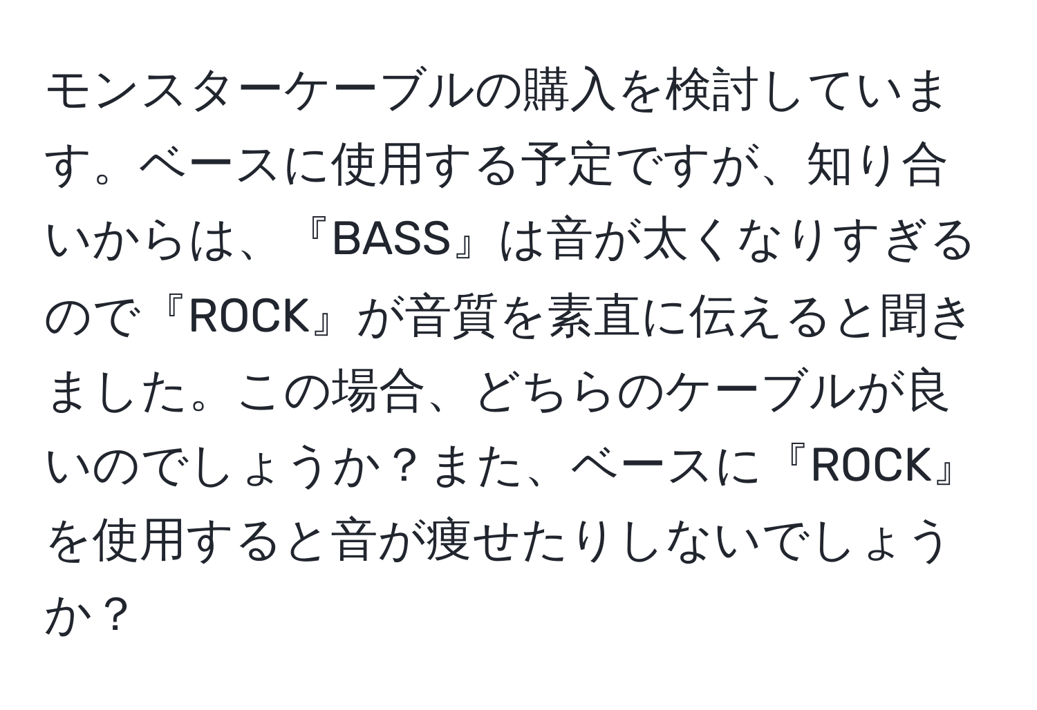 モンスターケーブルの購入を検討しています。ベースに使用する予定ですが、知り合いからは、『BASS』は音が太くなりすぎるので『ROCK』が音質を素直に伝えると聞きました。この場合、どちらのケーブルが良いのでしょうか？また、ベースに『ROCK』を使用すると音が痩せたりしないでしょうか？