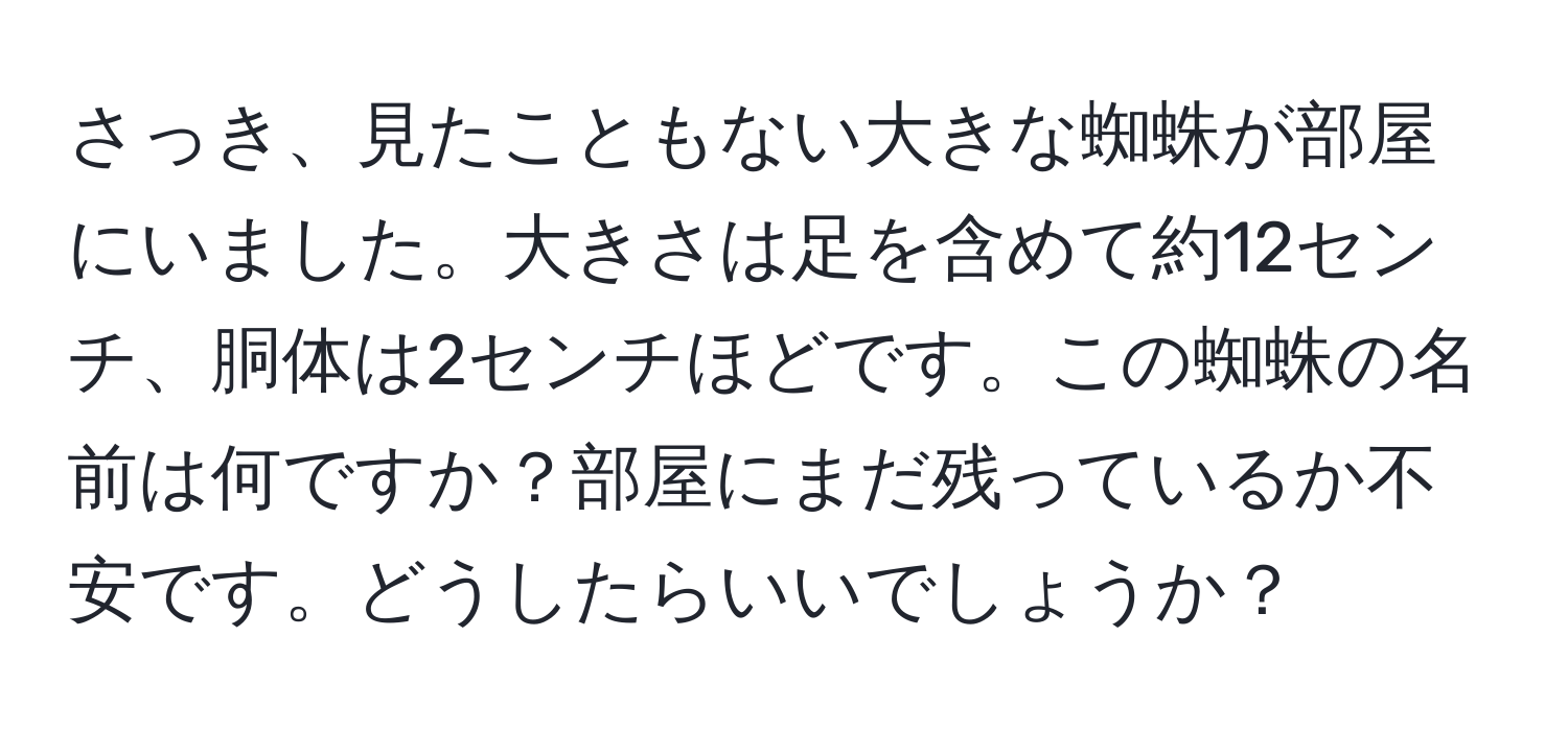 さっき、見たこともない大きな蜘蛛が部屋にいました。大きさは足を含めて約12センチ、胴体は2センチほどです。この蜘蛛の名前は何ですか？部屋にまだ残っているか不安です。どうしたらいいでしょうか？