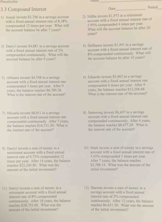 Precalculus
_
3.3 Compound Interest Date_ Period_
1) Asanji invests $3,746 in a savings account 2) Ndiba invests $1,975 in a retirement
with a fixed annual interest rate of 8.38% account with a fixed annual interest rate of
compounded 12 times per year. What will 5.95% compounded 4 times per year.
the account balance be after 7 years? What will the account balance be after 20
years?
3) Darry1 invests $4,881 in a savings account 4) DeShawn invests $1,491 in a savings
with a fixed annual interest rate of 2% account with a fixed annual interest rate of
compounded continuously. What will the 8% compounded continuously. What will
account balance be after 9 years? the account balance be after 10 years?
5) Abhasra invests $4,748 in a savings 6) Eduardo invests $5,463 in a savings
account with a fixed annual interest rate account with a fixed annual interest rate
compounded 3 times per year. After 9 compounded 6 times per year. After 9
years, the balance reaches $6,789.28. years, the balance reaches $12,206.68.
What is the interest rate of the account? What is the interest rate of the account?
7) Micaela invests $8,911 in a savings 8) Sarawong invests $6,407 in a savings
account with a fixed annual interest rate account with a fixed annual interest rate
compounded continuously. After 7 years, compounded continuously. After 4 years,
the balance reaches $16,731.39. What is the balance reaches $8,477.29. What is
the interest rate of the account? the interest rate of the account?
9) Darryl invests a sum of money in a 10) Mark invests a sum of money in a savings
retirement account with a fixed annual account with a fixed annual interest rate of
interest rate of 6.73% compounded 12 3.43% compounded 3 times per year.
times per year. After 14 years, the balance After 7 years, the balance reaches
reaches $22,200.80. What was the $2,788.14. What was the amount of the
amount of the initial investment? initial investment?
11) Darryl invests a sum of money in a 12) Shawna invests a sum of money in a
retirement account with a fixed annual savings account with a fixed annual
interest rate of 8% compounded interest rate of 2% compounded
continuously. After 18 years, the balance continuously. After 12 years, the balance
reaches $28,755.60. What was the reaches $4,651.50. What was the amount
amount of the initial investment? of the initial investment?