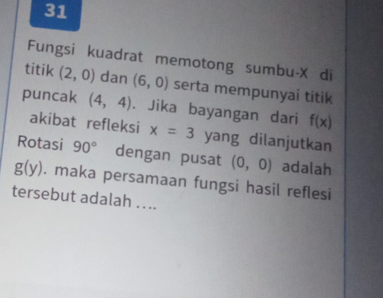 Fungsi kuadrat memotong sumbu- X di 
titik (2,0) dan (6,0) serta mempunyai titik 
puncak (4,4). Jika bayangan dari f(x)
akibat refleksi x=3 yang dilanjutkan 
Rotasi 90° dengan pusat (0,0) adalah
g(y). maka persamaan fungsi hasil reflesi 
tersebut adalah ...