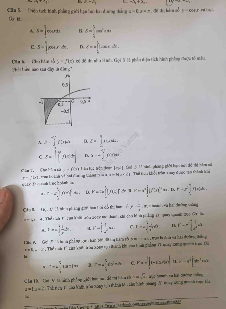 alpha _1+alpha _2.
B. S_1-S_2. C. -S_1+S_2. D, -3_1-3_2·
Câu 5. Diện tích hình phẳng giới hạn bởi hai đường thắng x=0,x=π , đồ thị hàm số y=cos x và trục
Ox là:
A. S=∈tlimits _0^((π)cos xdx. B. S=∈tlimits _0^(π)cos ^2)xdx.
C. S=∈tlimits _0^((π)|cos x|dx. D. S=π ∈tlimits _0^(π)|cos x|dx.
Câu 6. Cho hàm số y=f(x) có đồ thị như Hình. Gọi S là phần diện tích hình phẳng được tô màu.
Phát biểu nào sau đây là đúng?
A. S=∈tlimits _+^(-0.5)f(x)dx. B. S=-∈tlimits _(-1)^0f(x)dx.
C. S=-|∈tlimits _(-1)^(-0.5)f(x)dx|. D. S=-∈tlimits _(-0.5)^(-0.5)f(x)dx.
Câu 7. Cho hàm số y=f(x) liên tục trên đoạn [a;b]. Gọi D là hình phẳng giới hạn bởi đồ thị hàm số
y=f(x) , trục hoành và hai đường thẳng x=a,x=b(a. Thể tích khối tròn xoay được tạo thành khi
quay D quanh trục hoành là:
A. V=π ∈tlimits _a^b[f(x)]^2)dx. B. V=2π ∈tlimits _a^(b[f(x)]^2) dx . B. V=π^2∈tlimits _a^(b[f(x)]^2)dx. D. V=π^2∈tlimits _a^(bf(x)dx.
Câu 8. Gọi H là hình phẳng giới hạn bởi đồ thị hàm số y=frac 1)x , trục hoành và hai đường thẳng
x=1,x=4. Thể tích V của khối tròn xoay tạo thành khi cho hình phẳng H quay quanh trục Ox là:
A. V=π ∈tlimits _1^(4frac 1)xdx. B. V=∈tlimits _1^(4frac 1)x^2dx. C. V=π ∈tlimits _1^(4frac 1)x^2dx. D. V=π^2∈tlimits _1^(4frac 1)x^2 dx
Câu 9. Gọi D là hình phẳng giới hạn bởi đồ thị hàm số y=-sin x , trục hoành và hai đường thắng
x=0,x=π. Thể tích V của khối tròn xoay tạo thành khi cho hình phẳng D quay xung quanh trục Ox
là:
A. V=π ∈tlimits _0^((π)|sin x|dx B. V=π ∈tlimits _0^(π)sin ^2)xdx. C. V=π |∈tlimits _0^((π)(-sin x)dx|. D. V=π ^2)∈tlimits _0^((π)sin ^2)xdx.
Câu 10. Gọi H là hình phẳng giới hạn bởi đồ thị hàm số y=sqrt(x) , trục hoành và hai đưởng thẳng
x=1,x=2. Thể tích V của khối tròn xoay tạo thành khi cho hình phẳng H quay xung quanh trục Ox
là:
Bảo Bảo Vương ∞ https://www.facebook.com/tracnghiemtoanthpt489/