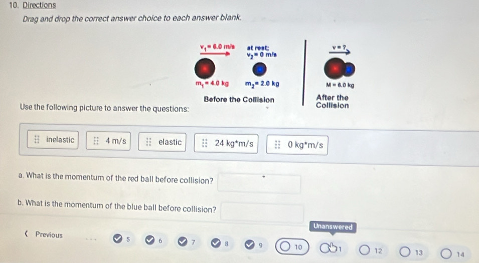 Directions 
Drag and drop the correct answer choice to each answer blank.
v_1=6.0m/s at rest; v=?
v_2=0m/s
m_1=4.0kg m_2=2.0kg M=6.0kg
Before the Collision Collision After the 
Use the following picture to answer the questions: 
inelastic 4 m/s elastic 24kg^*m/s 0kg^*m/s
a. What is the momentum of the red ball before collision? 
b. What is the momentum of the blue ball before collision? 
Unanswered 
《 Previous
5 6 7 8 9 10 12 13 14