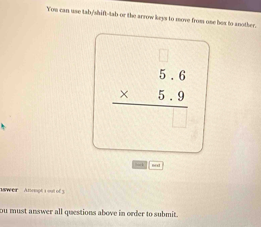 You can use tab/shift-tab or the arrow keys to move from one box to another.
□°
beginarrayr 5.6 * 5.9 hline endarray
V | 
back next 
nswer Attempt 1 out of 3 
ou must answer all questions above in order to submit.