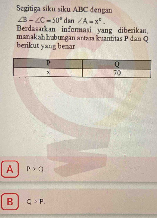 Segitiga siku siku ABC dengan
∠ B-∠ C=50°dan∠ A=x°. 
Berdasarkan informasi yang diberikan,
manakah hubungan antara kuantitas P dan Q
berikut yang benar
A P>Q.
B Q>P.