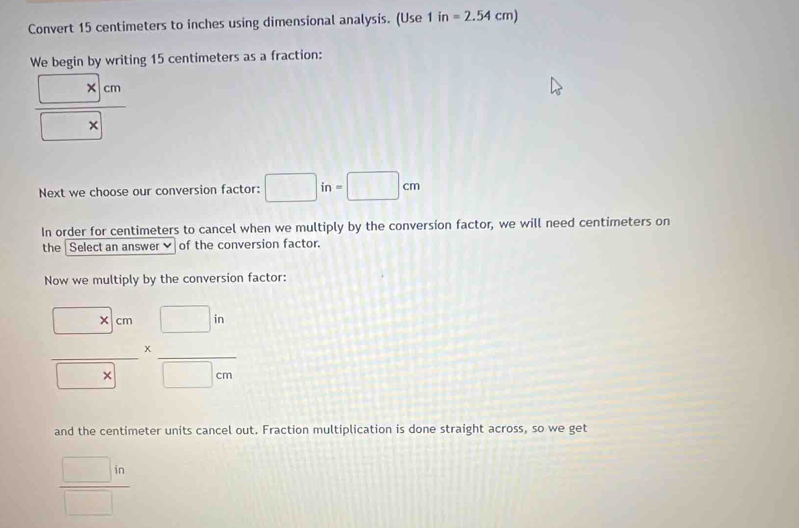 Convert 15 centimeters to inches using dimensional analysis. (Use 1in=2.54cm)
We begin by writing 15 centimeters as a fraction:
 (□ * □ cm)/□ * □  
Next we choose our conversion factor: □ in=□ cm
In order for centimeters to cancel when we multiply by the conversion factor, we will need centimeters on 
the Select an answer of the conversion factor. 
Now we multiply by the conversion factor:
frac □ x'cm□ x* frac □ in□ /m
and the centimeter units cancel out. Fraction multiplication is done straight across, so we get
 □ in/□  