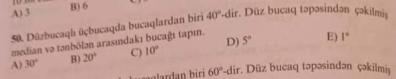 A) 3 B) 6
50. Düzbucaqh üçbucaqda bucaqlardan biri 40°-dir. Düz bucaq təpəsindən çəkilmisş
median və tənbölən arasındakı bucağı tapın.
A) 30° B) 20° C) 10° D) 5°
E) 1°
n biri 60° -dir. . Düz bucaq təpəsindən çəkilmisş