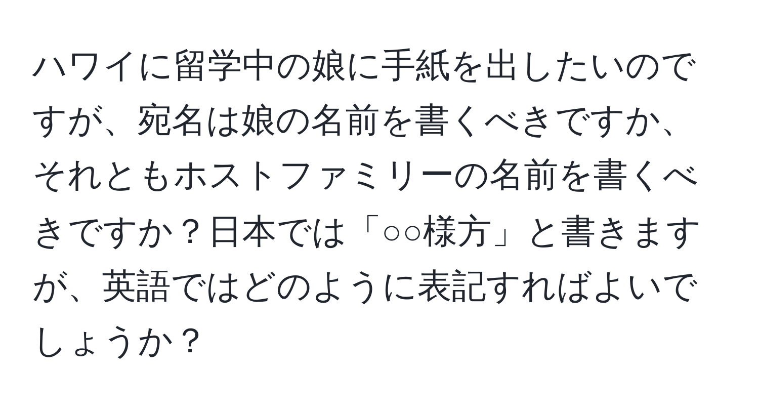 ハワイに留学中の娘に手紙を出したいのですが、宛名は娘の名前を書くべきですか、それともホストファミリーの名前を書くべきですか？日本では「○○様方」と書きますが、英語ではどのように表記すればよいでしょうか？