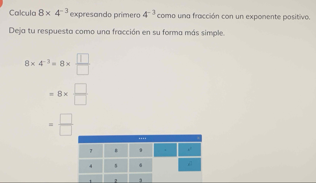 Calcula 8* 4^(-3) expresando primero 4^(-3) como una fracción con un exponente positivo.
Deja tu respuesta como una fracción en su forma más simple.
8* 4^(-3)=8*  □ /□  
=8*  □ /□  
= □ /□  
2