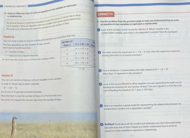 LESSON 22 | SESSION 2
Explore different ways to write an equation in two variables to represent
a relationship.
An animal reserve is home to 8 meerkats. It costs the reserve $1.50 per day to feec CONNECT IT
Use the problem from the previous page to help you understand how to write
eaich meerkat. Write an equation with two variables that can be used to determine
the total cost of feeding the reserve's meerkats for any number of days.
an equation in two variables to represent a relationship.
Look at the variables d and t in the first Mode! It. Which variable is the
Model It independent variable, and which is the dependent variable? How do you know?
You can make a table to look for a relationship between two tities that vary.
The two quantities are the number of days and the
total cost to feed 8 meerkats. 
- number of days
f = total cost ($) to feed 8 meerkats  The table shows the expression (d* 1.5)* 8. How does this expression represent
finding the total cost to feed B meerkats?
In each row, the total cost is 12 times the number of days.
* 12
How is the factor 12 shown below the table related to (d* 1.5)* 8 ?
Model It What does 12 represent in this situation?
You can use words to help you write an equation in two variables
It costs $1.50 per day to feed 1 meerkat.  Look at the second Mode! It. What equation can you use to find the total cost of
8* 1.50=12
feeding the meerkats for any number of days? Use your equation to find the total
5o, it costs $12 per day to feed 8 meerkats. cost of feeding the meerkats for 1 year, or 365 days.
Describe how to use the number of days, d, to find the total cost, f.
The total cost equals the cost per day times the number of days.
Why is an equation a good model for representing the relationship between an
independent variable and a dependent variable?
Reflect Think about all the models and strategies you have discussed today.
Describe how one of them helped you better understand how to write an
equation in two variables to represent a relationship.