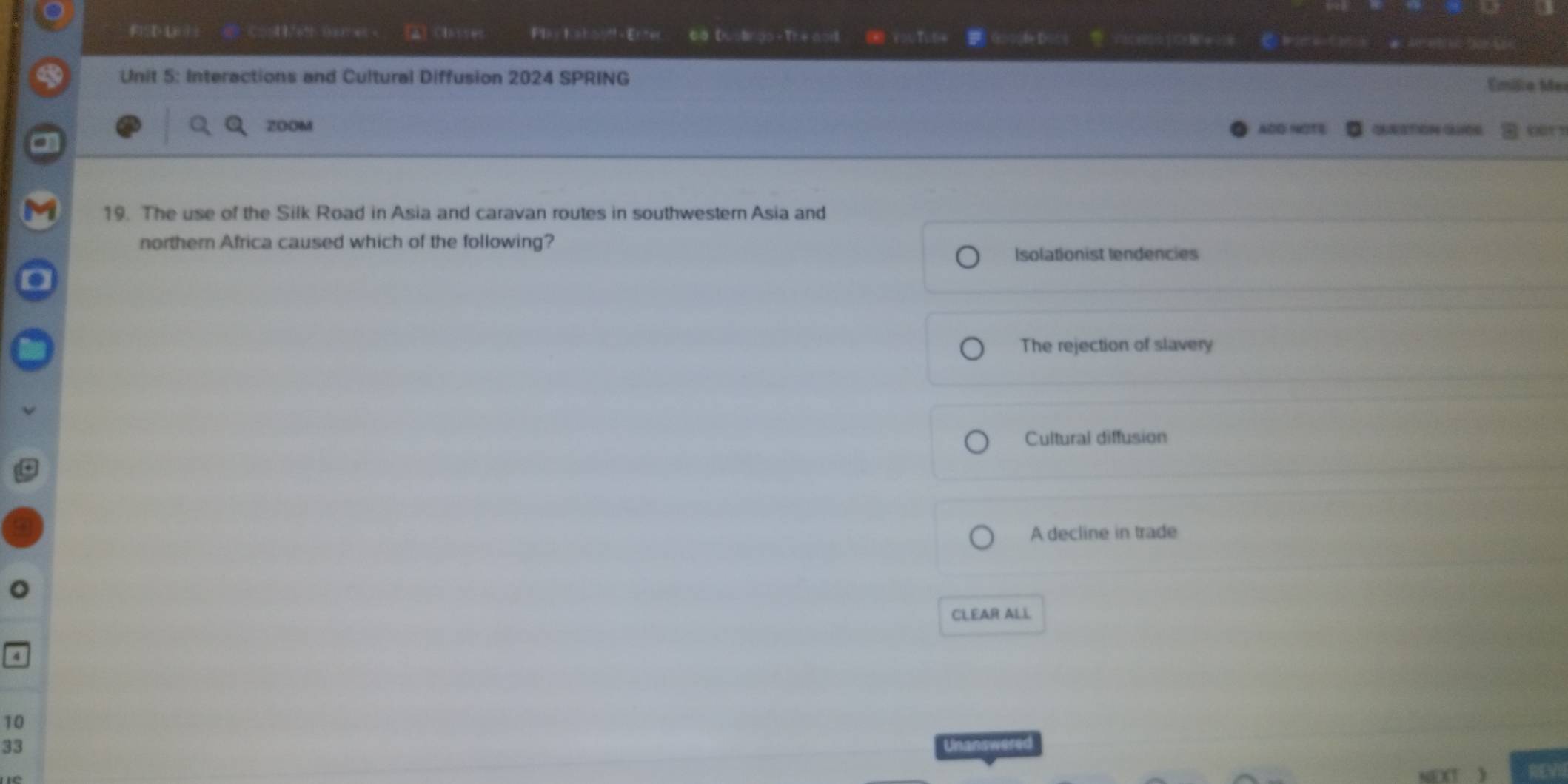 FD L C 41+ ° e [A] ClSt Ply Kahostf - Enter 6 o Dustindo - The aoil ( YTu(
Unit 5: Interactions and Cultural Diffusion 2024 SPRING
Emíilio Mer
ZOOM ADQ HOTE QNSTION QU00 our s
19. The use of the Silk Road in Asia and caravan routes in southwestern Asia and
northern Africa caused which of the following?
Isolationist lendencies
The rejection of slavery
Cultural diffusion
A decline in trade
CLEAR ALL
10
33 Unanswered
nd REVI