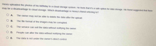 Henry uploaded the photos of his birthday to a cloud storage system. He feels that it's a safe option for data storage. His friend suggested that there
may be a disadvantage to cloud storage. Which disadvantage is Henry's friend referring to?
A. The owner may not be able to delete the data after the upload.
B. The file format of the images may be corrupted.
C. The service can sell the data without notifying the owner.
D. People can alter the data without notifying the owner
E. The data is not under the owner's direct control.