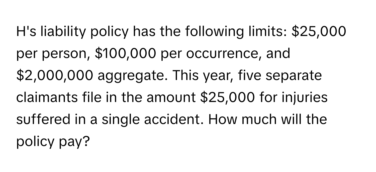 H's liability policy has the following limits: $25,000 per person, $100,000 per occurrence, and $2,000,000 aggregate. This year, five separate claimants file in the amount $25,000 for injuries suffered in a single accident. How much will the policy pay?