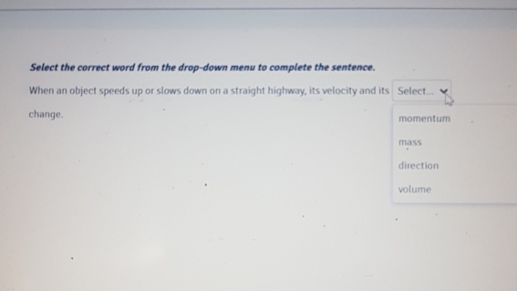 Select the correct word from the drop-down menu to complete the sentence.
When an object speeds up or slows down on a straight highway, its velocity and its Select.
change. momentum
mass
direction
volume