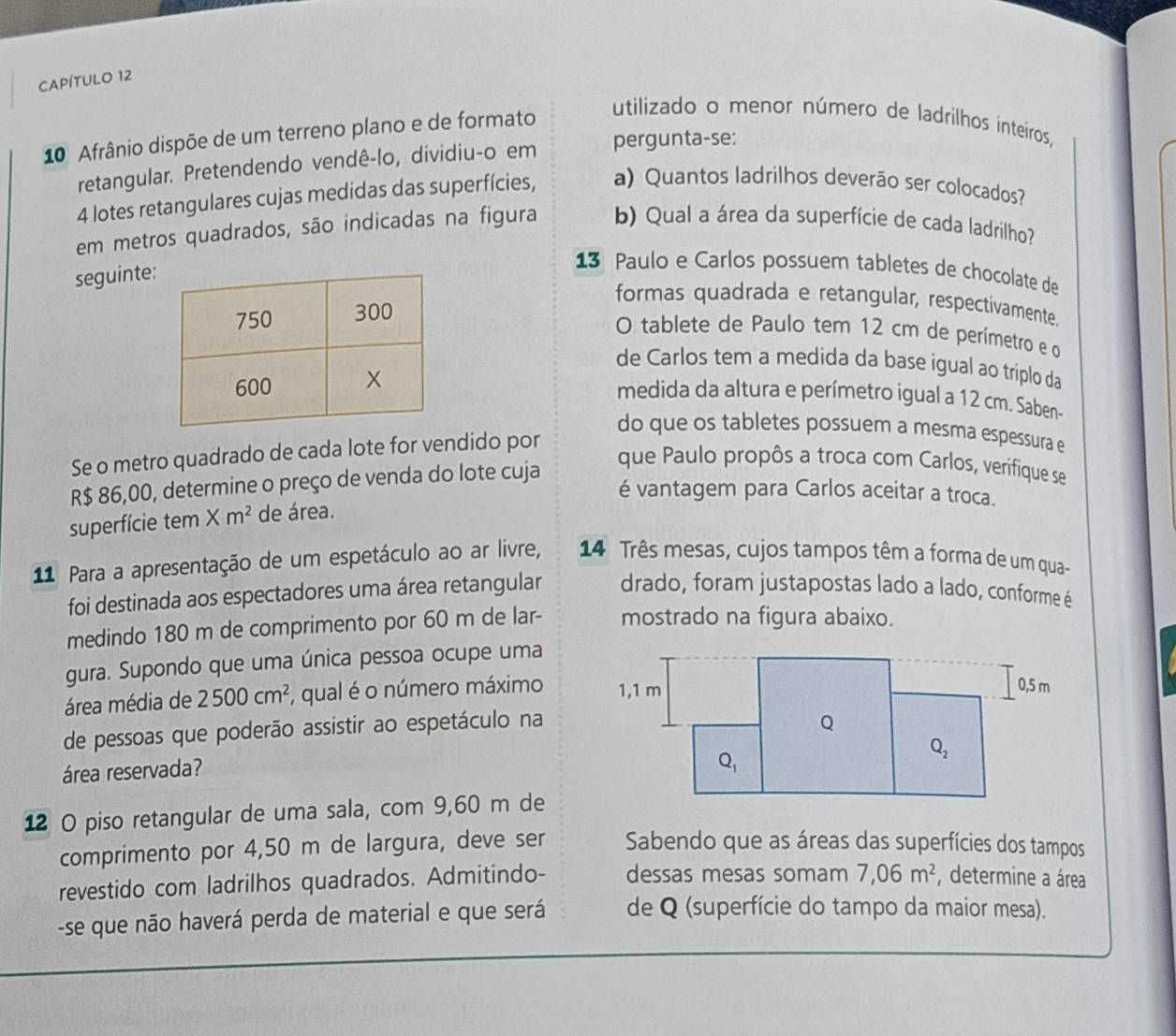 CAPÍTULO 12
10 Afrânio dispõe de um terreno plano e de formato
utilizado o menor número de ladrilhos inteíros,
retangular. Pretendendo vendê-lo, dividiu-o em pergunta-se:
4 lotes retangulares cujas medidas das superfícies, a) Quantos ladrilhos deverão ser colocados?
em metros quadrados, são indicadas na figura b) Qual a área da superfície de cada ladrilho?
seguinte
13 Paulo e Carlos possuem tabletes de chocolate de
formas quadrada e retangular, respectivamente.
O tablete de Paulo tem 12 cm de perímetro e o
de Carlos tem a medida da base igual ao triplo da
medida da altura e perímetro igual a 12 cm. Saben-
do que os tabletes possuem a mesma espessura e
Se o metro quadrado de cada lote for vendido por
R$ 86,00, determine o preço de venda do lote cuja
que Paulo propôs a troca com Carlos, verifique se
é vantagem para Carlos aceitar a troca.
superfície tem Xm^2 de área.
11 Para a apresentação de um espetáculo ao ar livre,  14 Três mesas, cujos tampos têm a forma de um qua-
foi destinada aos espectadores uma área retangular drado, foram justapostas lado a lado, conforme é
medindo 180 m de comprimento por 60 m de lar- mostrado na figura abaixo.
gura. Supondo que uma única pessoa ocupe uma
área média de 2500cm^2 , qual é o número máximo 
de pessoas que poderão assistir ao espetáculo na
área reservada?
12 O piso retangular de uma sala, com 9,60 m de
comprimento por 4,50 m de largura, deve ser Sabendo que as áreas das superfícies dos tampos
revestido com ladrilhos quadrados. Admitindo- dessas mesas somam 7,06m^2 , determine a área
-se que não haverá perda de material e que será de Q (superfície do tampo da maior mesa).