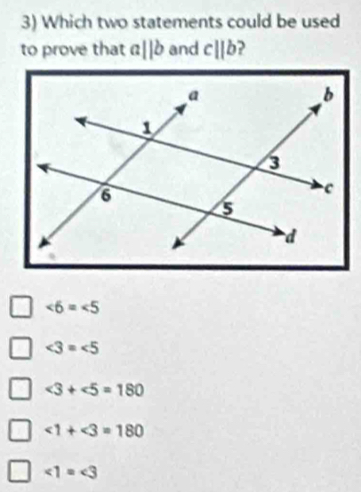 Which two statements could be used
to prove that a||b and c||b
∠ 6=∠ 5
∠ 3=∠ 5
∠ 3+∠ 5=180
∠ 1+∠ 3=180
∠ 1=∠ 3