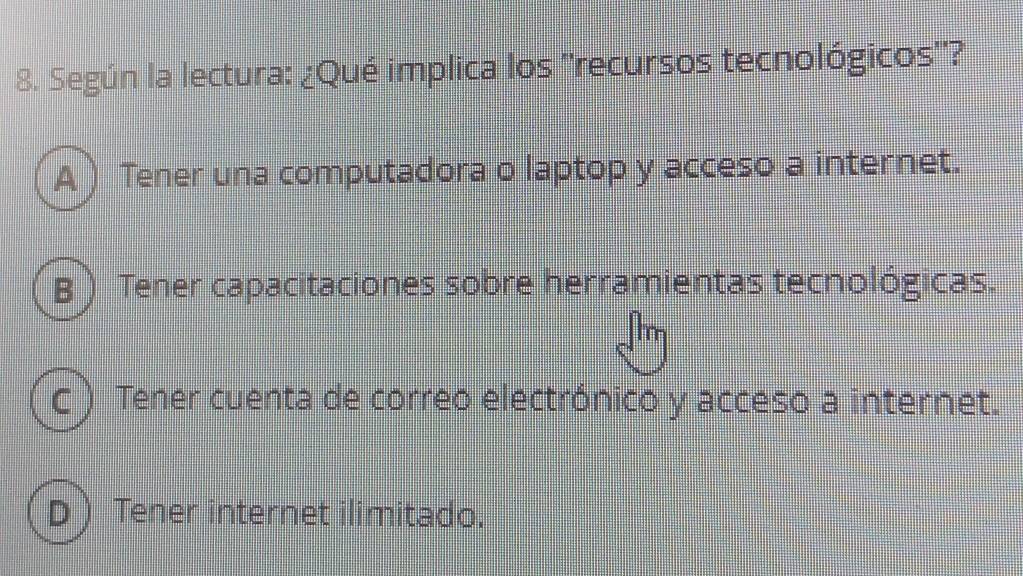 Según la lectura: ¿Qué implica los ''recursos tecnológicos''?
A ) Tener una computadora o laptop y acceso a internet.
B ) Tener capacitaciones sobre herramientas tecnológicas.
c ) Tener cuenta de correo electrónico y acceso a internet.
D ) Tener internet ilimitado.